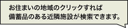 お住いの地域のクリックすれば備蓄品のある近隣施設が検索できます。